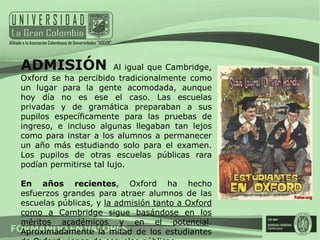 ADMISIÓN                Al igual que Cambridge,
Oxford se ha percibido tradicionalmente como
un lugar para la gente acomodada, aunque
hoy día no es ese el caso. Las escuelas
privadas y de gramática preparaban a sus
pupilos específicamente para las pruebas de
ingreso, e incluso algunas llegaban tan lejos
como para instar a los alumnos a permanecer
un año más estudiando solo para el examen.
Los pupilos de otras escuelas públicas rara
podían permitirse tal lujo.

En años recientes, Oxford ha hecho
esfuerzos grandes para atraer alumnos de las
escuelas públicas, y la admisión tanto a Oxford
como a Cambridge sigue basándose en los
méritos académicos y en el potencial.
Aproximadamente la mitad de los estudiantes
 