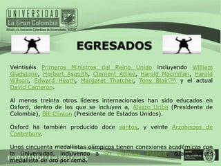 EGRESADOS
Veintiséis Primeros Ministros del Reino Unido incluyendo William
Gladstone, Herbert Asquith, Clement Attlee, Harold Macmillan, Harold
Wilson, Edward Heath, Margaret Thatcher, Tony Blair[39] y el actual
David Cameron.

Al menos treinta otros líderes internacionales han sido educados en
Oxford, dentro de los que se incluyen a, Álvaro Uribe (Presidente de
Colombia), Bill Clinton (Presidente de Estados Unidos).

Oxford ha también producido doce santos, y veinte Arzobispos de
Canterbury.

Unos cincuenta medallistas olímpicos tienen conexiones académicas con
la Universidad, incluyendo a Sir Matthew Pinsent, cuatro veces
medallista de oro por remo.
 