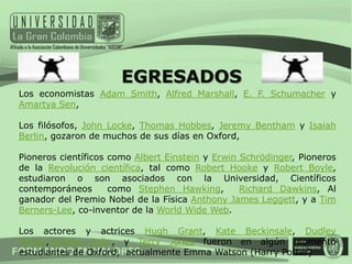 EGRESADOS
Los economistas Adam Smith, Alfred Marshall, E. F. Schumacher y
Amartya Sen,

Los filósofos, John Locke, Thomas Hobbes, Jeremy Bentham y Isaiah
Berlin, gozaron de muchos de sus días en Oxford,

Pioneros científicos como Albert Einstein y Erwin Schrödinger, Pioneros
de la Revolución científica, tal como Robert Hooke y Robert Boyle,
estudiaron o son asociados con la Universidad, Científicos
contemporáneos       como Stephen Hawking,        Richard Dawkins, Al
ganador del Premio Nobel de la Física Anthony James Leggett, y a Tim
Berners-Lee, co-inventor de la World Wide Web.

Los actores y actrices Hugh Grant, Kate Beckinsale, Dudley
Moore,Michael Palin, y Terry Jones fueron en algún momento
estudiantes de Oxford, actualmente Emma Watson (Harry Potter)
 