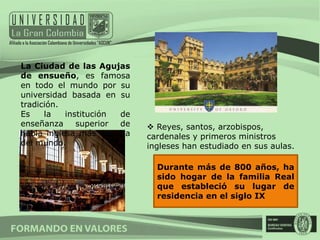 La Ciudad de las Agujas
de ensueño, es famosa
en todo el mundo por su
universidad basada en su
tradición.
Es    la   institución de
enseñanza     superior de    Reyes, santos, arzobispos,
habla inglesa más antigua   cardenales y primeros ministros
del mundo.                  ingleses han estudiado en sus aulas.

                              Durante más de 800 años, ha
                              sido hogar de la familia Real
                              que estableció su lugar de
                              residencia en el siglo IX
 