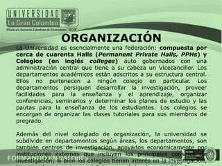 ORGANIZACIÓN
La Universidad es esencialmente una federación: compuesta por
cerca de cuarenta Halls (Permanent Private Halls, PPHs) y
Colegios (en inglés colleges) auto gobernados con una
administración central que tiene a su cabeza un Vicecanciller. Los
departamentos académicos están adscritos a su estructura central.
Ellos no pertenecen a ningún colegio en particular. Los
departamentos persiguen desarrollar la investigación, proveer
facilidades para la enseñanza y el aprendizaje, organizar
conferencias, seminarios y determinar los planes de estudio y las
pautas para la enseñanza de los estudiantes. Los colegios se
encargan de organizar las clases tutoriales para sus miembros de
pregrado.

Además del nivel colegiado de organización, la universidad se
subdivide en departamentos según áreas, los departamentos, son
también centros de investigación, apoyados económicamente por
instituciones externas que incluyen los principales consejos de
investigación; si bien los colegios tienen interés en la investigación,
 
