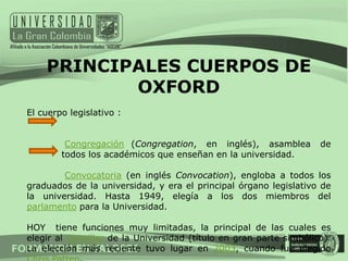 PRINCIPALES CUERPOS DE
           OXFORD
El cuerpo legislativo :


         Congregación (Congregation, en inglés), asamblea           de
        todos los académicos que enseñan en la universidad.

        Convocatoria (en inglés Convocation), engloba a todos los
graduados de la universidad, y era el principal órgano legislativo de
la universidad. Hasta 1949, elegía a los dos miembros del
parlamento para la Universidad.

HOY tiene funciones muy limitadas, la principal de las cuales es
elegir al Canciller de la Universidad (título en gran parte simbólico).
La elección más reciente tuvo lugar en 2003, cuando fue elegido
 