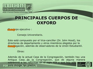 PRINCIPALES CUERPOS DE
             OXFORD
El cuerpo ejecutivo :

        Consejo Universitario.

Este está compuesto por el Vice-canciller (Dr. John Hood), los
directores de departamento y otros miembros elegidos por la
Congregación, además de observadores de la Unión Estudiantil.

        Otros:

Además de la actual Casa de la Congregación, también hay una
Antigua Casa de la Congregación, que de alguna manera
sobrevivió a las reformas en el siglo XIX y que hoy sólo se usa
para otorgar los grados.
 