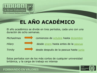 EL AÑO ACADÉMICO
El año académico se divide en tres períodos, cada uno con una
duración de ocho semanas.

Michaelmas             comienzos de octubre hasta diciembre

Hilary                  desde enero hasta antes de la pascua

Trinity                desde después de la pascua hasta junio


Estos períodos son de los más cortos de cualquier universidad
británica, y la carga de trabajo es intensa
 
