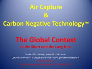 Air Capture
             &
Carbon Negative Technology™

     The Global Context
          In the Short and the Long Run
               Graciela Chichilnisky - www.chichilnisky.com
  Columbia University & Global Thermostat – www.globalthermostat.com
                            Oxford University
          Martin Geoengineering Programme 15 October 2012
 