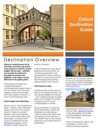 Oxford
                                                                               Destination
                                                                                    Guide




Destination Overview
Oxford is world-famous for its        events in Oxford.
university, but there are many
more reasons to visit the scenic      A trip to Oxford isn’t just about
English city by train – whether       looking to the past either, as
you’re keen to explore its            continuing expansion and
excellent museums and                 development means visitors to
galleries, or to enjoy a sunny        Oxford can enjoy some of the
                                                                           Whether you’re coming to Oxford
afternoon in its public parks.        best shopping and sporting           for the city’s academic prestige or
                                      opportunities in the county.         its abundant culture and heritage,
Train journeys through the                                                 trains to Oxford are an option for
unspoilt Oxfordshire                  Visit Oxford by train                travel year round.
countryside are a great way to
visit the historic city, and with     Whatever time of the year you
frequent services to London           plan to visit Oxford by train, the
and other areas of the UK, it’s       city always delights the senses
easy to visit Oxford by train.        – from strolling through its green
                                      parks at the height of summer
Oxford sights and attractions         to gazing up at its snow-
                                      covered spires in winter.
Known as the ‘city of dreaming
spires’, Oxford’s eye-catching        Because Oxford is a popular
                                                                           Sightseeing in Oxford is a must
skyline is just one of its unique     tourist destination, visitors will
                                                                           for any visitor. Blenheim Palace
charms. Those on cultural             find plenty of well-placed
                                                                           in the Oxfordshire Cotswolds
breaks in the city should be          hotels to spend the night, and
                                                                           and the Bodleian Library are
sure to visit its other distinctive   arranging car hire can be a
                                                                           not to be missed.
landmarks, including Christ           convenient way to visit nearby
Church Cathedral and the              attractions and destinations in
                                                                           If you’re looking for culture, the
Sheldonian Theatre, which             Oxfordshire.
                                                                           Ashmolean is one of the
remains a major centre for
                                                                           world’s leading museums.
 