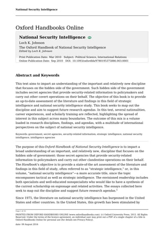 National Security Intelligence
Page 1 of 35
PRINTED FROM OXFORD HANDBOOKS ONLINE (www.oxfordhandbooks.com). (c) Oxford University Press, 2015. All Rights
Reserved. Under the terms of the licence agreement, an individual user may print out a PDF of a single chapter of a title in
Oxford Handbooks Online for personal use (for details see Privacy Policy).
date: 09 August 2016
National Security Intelligence
Loch K. Johnson
The Oxford Handbook of National Security Intelligence
Edited by Loch K. Johnson
Abstract and Keywords
This text aims to impart an understanding of the important and relatively new discipline
that focuses on the hidden side of the government. Such hidden side of the government
includes secret agencies that provide security-related information to policymakers and
carry out other covert operations on their behalf. The objective of this book is to provide
an up-to-date assessment of the literature and findings in this field of strategic
intelligence and national security intelligence study. This book seeks to map out the
discipline and aim to suggest future research agendas. In this text, several nationalities,
career experiences, and scholarly training are reflected, highlighting the spread of
interest in this subject across many boundaries. The outcome of this mix is a volume
loaded in research disciplines, findings, and agendas, with a multitude of international
perspectives on the subject of national security intelligence.
Keywords: government, secret agencies, security-related information, strategic intelligence, national security
intelligence, intelligence agencies
The purpose of this Oxford Handbook of National Security Intelligence is to impart a
broad understanding of an important, and relatively new, discipline that focuses on the
hidden side of government: those secret agencies that provide security-related
information to policymakers and carry out other clandestine operations on their behalf.
The Handbook's objective is to provide a state-of-the art assessment of the literature and
findings in this field of study, often referred to as “strategic intelligence,” or, in this
volume, “national security intelligence”—a more accurate title, since the topic
encompasses tactical as well as strategic intelligence. The envisioned readership includes
both specialists and well-educated nonspecialists who would like to have a synthesis of
the current scholarship on espionage and related activities. The essays collected here
seek to map out the discipline and suggest future research agendas.
Since 1975, the literature on national security intelligence has burgeoned in the United
States and other countries. In the United States, this growth has been stimulated by
Print Publication Date: Mar 2010 Subject: Political Science, International Relations
Online Publication Date: Sep 2010 DOI: 10.1093/oxfordhb/9780195375886.003.0001
1
Oxford Handbooks Online
 