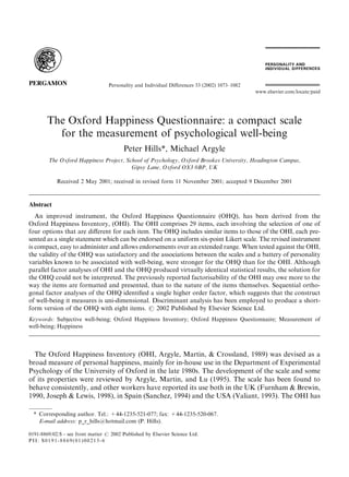 Personality and Individual Differences 33 (2002) 1073–1082
                                                                                                www.elsevier.com/locate/paid




        The Oxford Happiness Questionnaire: a compact scale
          for the measurement of psychological well-being
                                         Peter Hills*, Michael Argyle
        The Oxford Happiness Project, School of Psychology, Oxford Brookes University, Headington Campus,
                                        Gipsy Lane, Oxford OX3 0BP, UK

            Received 2 May 2001; received in revised form 11 November 2001; accepted 9 December 2001



Abstract
   An improved instrument, the Oxford Happiness Questionnaire (OHQ), has been derived from the
Oxford Happiness Inventory, (OHI). The OHI comprises 29 items, each involving the selection of one of
four options that are diﬀerent for each item. The OHQ includes similar items to those of the OHI, each pre-
sented as a single statement which can be endorsed on a uniform six-point Likert scale. The revised instrument
is compact, easy to administer and allows endorsements over an extended range. When tested against the OHI,
the validity of the OHQ was satisfactory and the associations between the scales and a battery of personality
variables known to be associated with well-being, were stronger for the OHQ than for the OHI. Although
parallel factor analyses of OHI and the OHQ produced virtually identical statistical results, the solution for
the OHQ could not be interpreted. The previously reported factorisability of the OHI may owe more to the
way the items are formatted and presented, than to the nature of the items themselves. Sequential ortho-
gonal factor analyses of the OHQ identiﬁed a single higher order factor, which suggests that the construct
of well-being it measures is uni-dimensional. Discriminant analysis has been employed to produce a short-
form version of the OHQ with eight items. # 2002 Published by Elsevier Science Ltd.
Keywords: Subjective well-being; Oxford Happiness Inventory; Oxford Happiness Questionnaire; Measurement of
well-being; Happiness



  The Oxford Happiness Inventory (OHI, Argyle, Martin, & Crossland, 1989) was devised as a
broad measure of personal happiness, mainly for in-house use in the Department of Experimental
Psychology of the University of Oxford in the late 1980s. The development of the scale and some
of its properties were reviewed by Argyle, Martin, and Lu (1995). The scale has been found to
behave consistently, and other workers have reported its use both in the UK (Furnham & Brewin,
1990, Joseph & Lewis, 1998), in Spain (Sanchez, 1994) and the USA (Valiant, 1993). The OHI has

  * Corresponding author. Tel.: +44-1235-521-077; fax: +44-1235-520-067.
    E-mail address: p_r_hills@hotmail.com (P. Hills).

0191-8869/02/$ - see front matter # 2002 Published by Elsevier Science Ltd.
PII: S0191-8869(01)00213-6
 