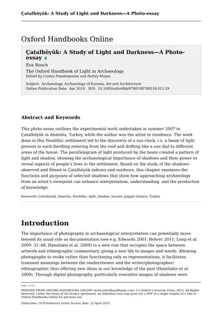 Çatalhöyük: A Study of Light and Darkness—A Photo-essay
Page 1 of 22
PRINTED FROM OXFORD HANDBOOKS ONLINE (www.oxfordhandbooks.com). (c) Oxford University Press, 2015. All Rights
Reserved. Under the terms of the licence agreement, an individual user may print out a PDF of a single chapter of a title in
Oxford Handbooks Online for personal use.
Subscriber: OUP-Reference Gratis Access; date: 22 April 2018
Abstract and Keywords
This photo essay outlines the experimental work undertaken in summer 2007 in
Çatalhöyük in Anatolia, Turkey, while the author was the artist in residence. The work
done in this Neolithic settlement led to the discovery of a sun clock, i.e. a beam of light
present in each dwelling entering from the roof and drifting like a sun dial to different
areas of the house. The parallelogram of light produced by the beam created a pattern of
light and shadow, showing the archaeological importance of shadows and their power to
reveal aspects of people’s lives in the settlement. Based on the study of the shadows
observed and filmed in Çatalhöyük indoors and outdoors, this chapter examines the
functions and purposes of selected shadows that show how approaching archaeology
from an artist’s viewpoint can enhance interpretation, understanding, and the production
of knowledge.
Keywords: Çatalhöyük, Anatolia, Neolithic, light, shadow, burials, puppet theatre, Turkey
Introduction
The importance of photography in archaeological interpretation can potentially move
beyond its usual role as documentation (see e.g. Edwards 2001; Bohrer 2011; Long et al.
2009: 31–48; Hamilakis et al. 2009) to a new role that occupies the space between
artwork and ethnographic commentary, giving a new life to images and words. Allowing
photographs to evoke rather than functioning only as representations, it facilitates
transient meanings between the reader/viewer and the writer/photographer/
ethnographer, thus offering new ideas in our knowledge of the past (Hamilakis et al.
2009). Through digital photography, particularly evocative images of shadows were
Çatalhöyük: A Study of Light and Darkness—A Photo-
essay
Eva Bosch
The Oxford Handbook of Light in Archaeology
Edited by Costas Papadopoulos and Holley Moyes
Subject: Archaeology, Archaeology of Eurasia, Art and Architecture
Online Publication Date: Apr 2018 DOI: 10.1093/oxfordhb/9780198788218.013.29
 
Oxford Handbooks Online
 
