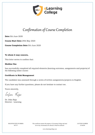 Confirmation of Course Completion
Date:5th June 2020
Course Start Date: 29th May 2020
Course Completion Date:5th June 2020
To whom it may concern,
This letter serves to confirm that:
Shekhar Das
has successfully completed all required elements (learning outcomes, assignments and projects) of
the following online course:
Certificate in Risk Management
The candidate was assessed through a series of written assignments/projects in English.
If you have any further questions, please do not hesitate to contact me.
Yours sincerely,
Dr. Irfan Raja
Director - Learning
REGISTRATION NUMBER This certificate remains the property of eLearning College and must LETTER NUMBER
487377 not in any circumstances be altered or otherwise defaced. LC66504
www.elearningcollege.com
 