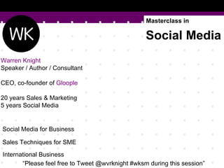 Masterclass in

                                                  Social Media
Warren Knight
Speaker / Author / Consultant

CEO, co-founder of Gloople

20 years Sales & Marketing
5 years Social Media


Social Media for Business

Sales Techniques for SME
International Business
       “Please feel free to Tweet @wvrknight #wksm during this session”
 