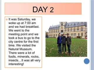 DAY 2
 It was Saturday, we
woke up at 7:00 am
and we had breakfast.
We went to the
meeting point and we
took a bus to go ...
