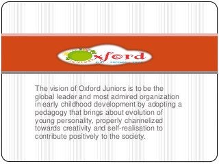 The vision of Oxford Juniors is to be the 
global leader and most admired organization 
in early childhood development by adopting a 
pedagogy that brings about evolution of 
young personality, properly channelized 
towards creativity and self-realisation to 
contribute positively to the society. 
 