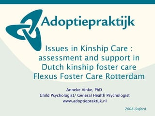 Issues in Kinship Care :
 assessment and support in
  Dutch kinship foster care
Flexus Foster Care Rotterdam
               Anneke Vinke, PhD
 Child Psychologist/ General Health Psychologist
             www.adoptiepraktijk.nl

                                             2008 Oxford
 