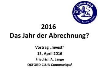 2016
Das Jahr der Abrechnung?
Vortrag „Invest“
15. April 2016
Friedrich A. Lange
OXFORD CLUB-Communiqué
 