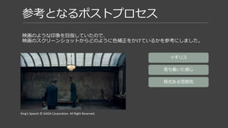 参考となるポストプロセス
映画のような印象を目指していたので、
映画のスクリーンショットからどのように色補正をかけているかを参考にする。
King’s Speech © GAGA Corporation. All Right Reserved.
青緑色寄りの色味
夕方の時間帯なので
黄色と青緑の補色関係
 