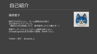 自己紹介
篠原愛子
制作プロダクション、ゲーム開発会社を経て
2015年からフリーランス。
（最初の1年は執筆したり、語学留学したりで働かず…）
背景アーティストとしてゲーム業界10年ぐらい。
UnrealEngineはUE3の頃から使用。約4年ぐらい。
Twitter：茄子 @nasubi_s
 