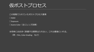 仮ポストプロセス
この段階で入れていたポストプロセス要素
○SSAO
○Exposure
○Scene Color（主にレンズ効果）
※色味におおきく影響する要素は入れない。これは最後にいれる。
（例：Film, Color Grading など）
ライティングと大きく絡む要素。
仮ライティングで方針を決めて、
明るさが足りない時はここで調整してました。
 