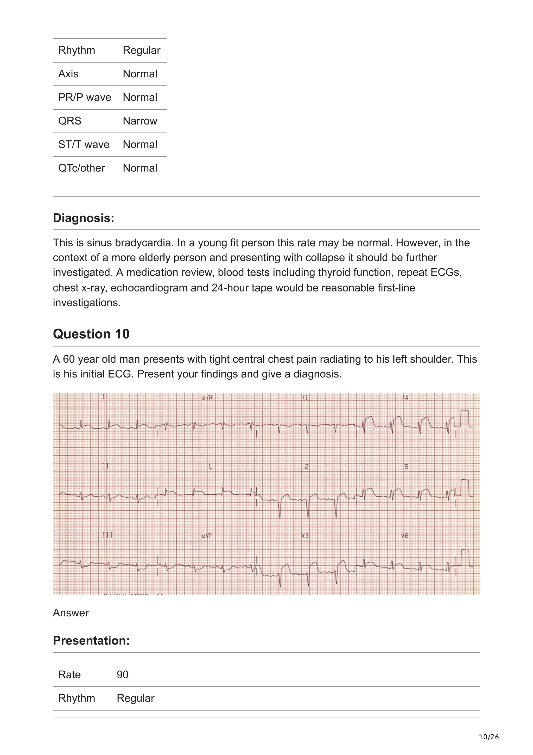 10/26
Rhythm Regular
Axis Normal
PR/P wave Normal
QRS Narrow
ST/T wave Normal
QTc/other Normal
Diagnosis:
This is sinus bradycardia. In a young fit person this rate may be normal. However, in the
context of a more elderly person and presenting with collapse it should be further
investigated. A medication review, blood tests including thyroid function, repeat ECGs,
chest x-ray, echocardiogram and 24-hour tape would be reasonable first-line
investigations.
Question 10
A 60 year old man presents with tight central chest pain radiating to his left shoulder. This
is his initial ECG. Present your findings and give a diagnosis.
Answer
Presentation:
Rate 90
Rhythm Regular
 