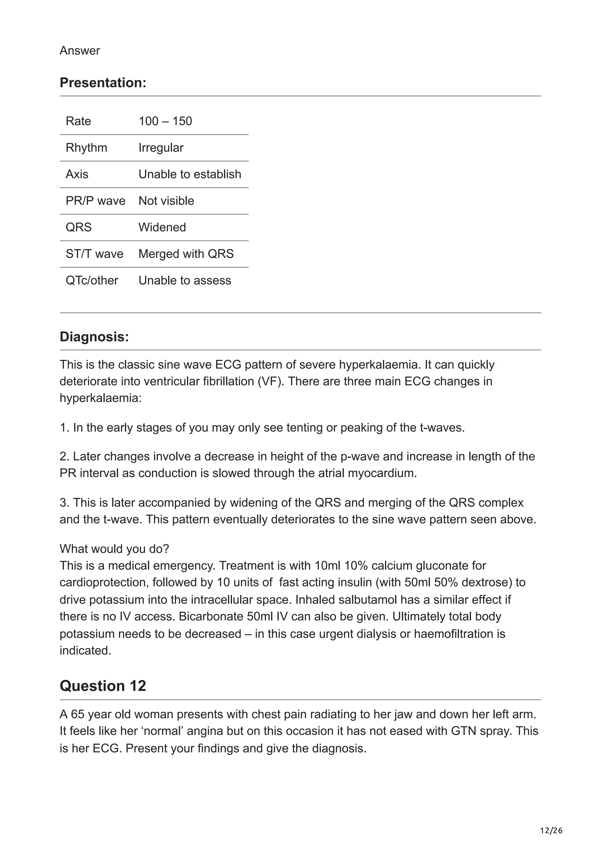 12/26
Answer
Presentation:
Rate 100 – 150
Rhythm Irregular
Axis Unable to establish
PR/P wave Not visible
QRS Widened
ST/T wave Merged with QRS
QTc/other Unable to assess
Diagnosis:
This is the classic sine wave ECG pattern of severe hyperkalaemia. It can quickly
deteriorate into ventricular fibrillation (VF). There are three main ECG changes in
hyperkalaemia:
1. In the early stages of you may only see tenting or peaking of the t-waves.
2. Later changes involve a decrease in height of the p-wave and increase in length of the
PR interval as conduction is slowed through the atrial myocardium.
3. This is later accompanied by widening of the QRS and merging of the QRS complex
and the t-wave. This pattern eventually deteriorates to the sine wave pattern seen above.
What would you do?
This is a medical emergency. Treatment is with 10ml 10% calcium gluconate for
cardioprotection, followed by 10 units of fast acting insulin (with 50ml 50% dextrose) to
drive potassium into the intracellular space. Inhaled salbutamol has a similar effect if
there is no IV access. Bicarbonate 50ml IV can also be given. Ultimately total body
potassium needs to be decreased – in this case urgent dialysis or haemofiltration is
indicated.
Question 12
A 65 year old woman presents with chest pain radiating to her jaw and down her left arm.
It feels like her ‘normal’ angina but on this occasion it has not eased with GTN spray. This
is her ECG. Present your findings and give the diagnosis.
 