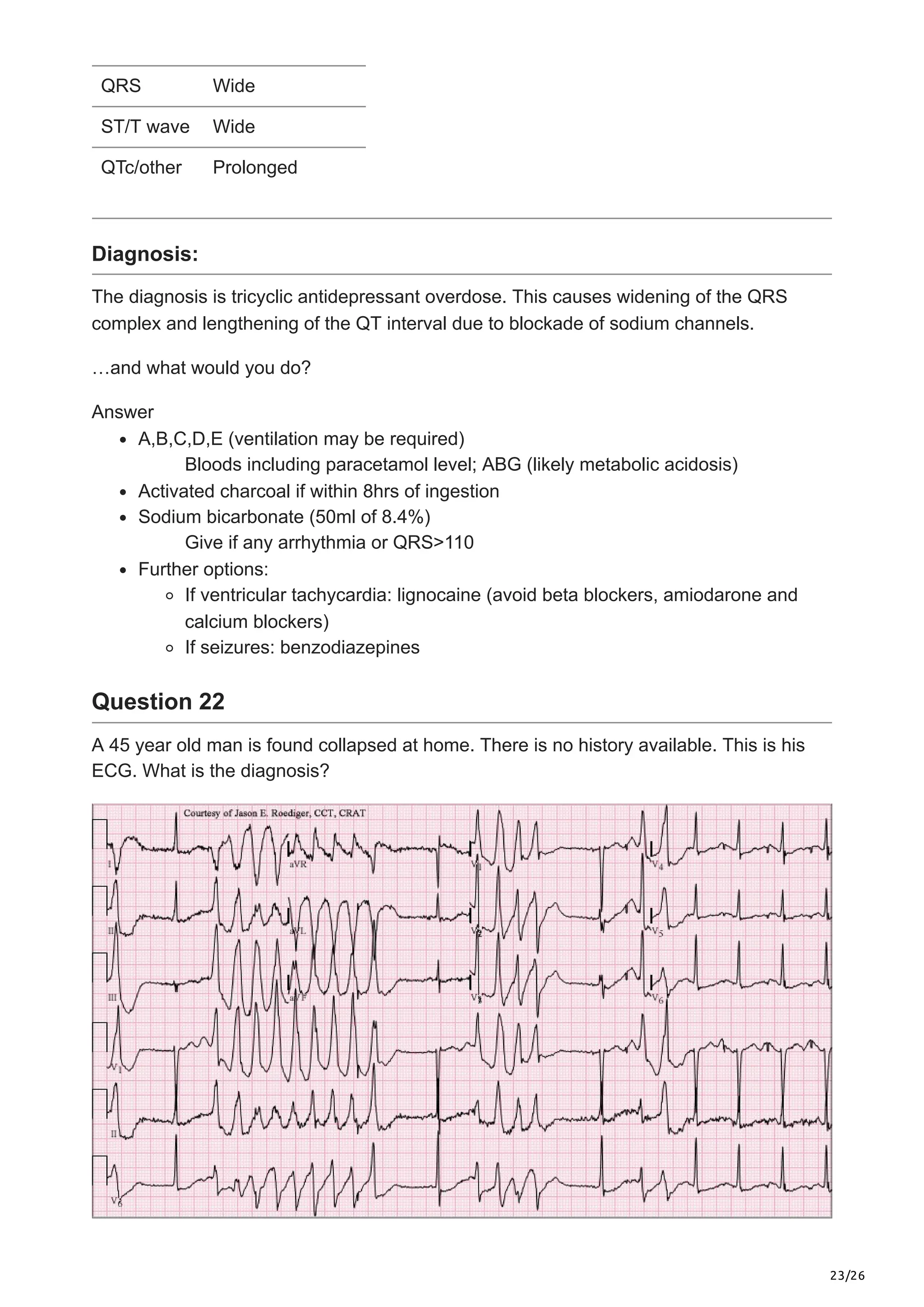 23/26
QRS Wide
ST/T wave Wide
QTc/other Prolonged
Diagnosis:
The diagnosis is tricyclic antidepressant overdose. This causes widening of the QRS
complex and lengthening of the QT interval due to blockade of sodium channels.
…and what would you do?
Answer
A,B,C,D,E (ventilation may be required)
Bloods including paracetamol level; ABG (likely metabolic acidosis)
Activated charcoal if within 8hrs of ingestion
Sodium bicarbonate (50ml of 8.4%)
Give if any arrhythmia or QRS>110
Further options:
If ventricular tachycardia: lignocaine (avoid beta blockers, amiodarone and
calcium blockers)
If seizures: benzodiazepines
Question 22
A 45 year old man is found collapsed at home. There is no history available. This is his
ECG. What is the diagnosis?
 