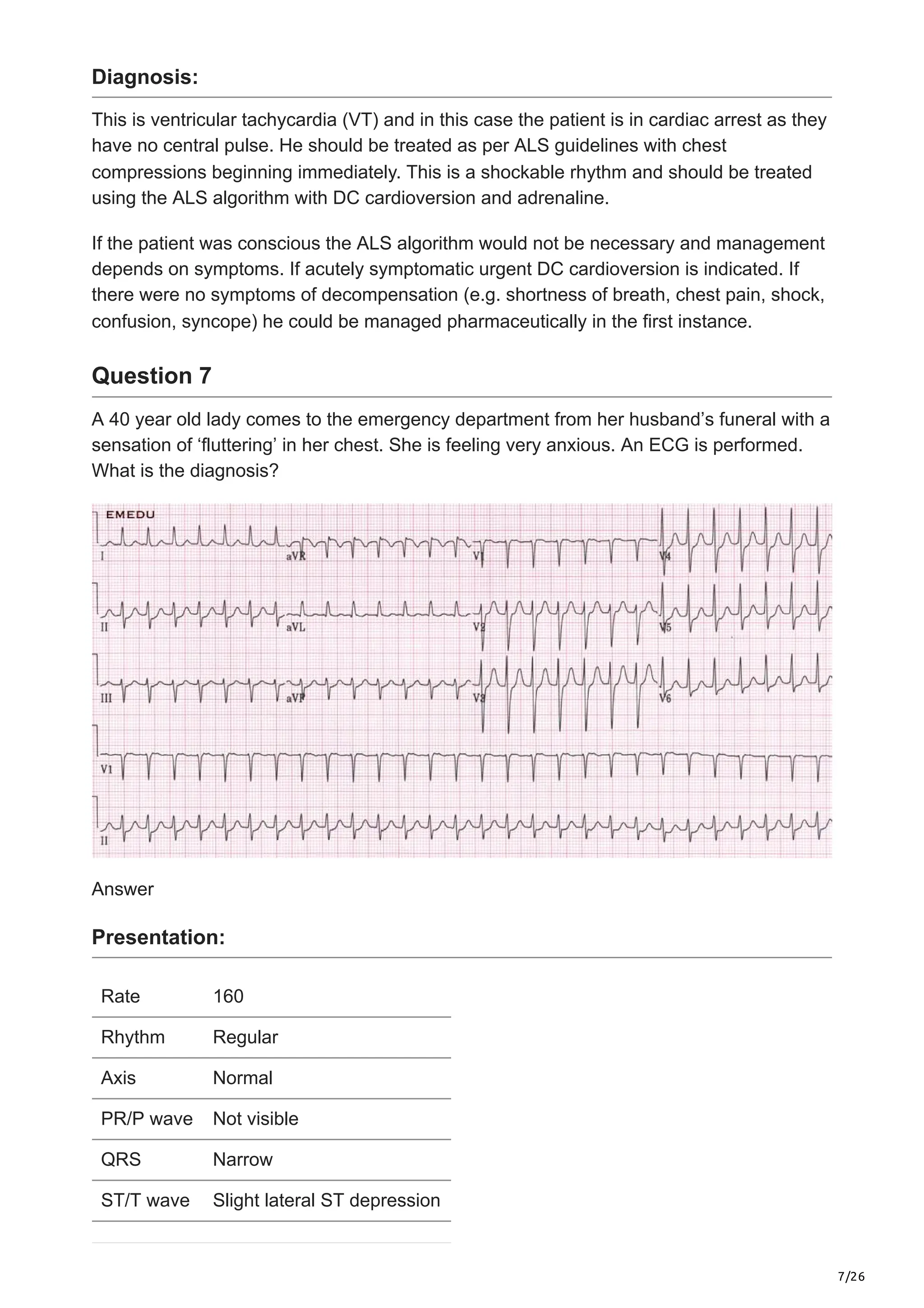 7/26
Diagnosis:
This is ventricular tachycardia (VT) and in this case the patient is in cardiac arrest as they
have no central pulse. He should be treated as per ALS guidelines with chest
compressions beginning immediately. This is a shockable rhythm and should be treated
using the ALS algorithm with DC cardioversion and adrenaline.
If the patient was conscious the ALS algorithm would not be necessary and management
depends on symptoms. If acutely symptomatic urgent DC cardioversion is indicated. If
there were no symptoms of decompensation (e.g. shortness of breath, chest pain, shock,
confusion, syncope) he could be managed pharmaceutically in the first instance.
Question 7
A 40 year old lady comes to the emergency department from her husband’s funeral with a
sensation of ‘fluttering’ in her chest. She is feeling very anxious. An ECG is performed.
What is the diagnosis?
Answer
Presentation:
Rate 160
Rhythm Regular
Axis Normal
PR/P wave Not visible
QRS Narrow
ST/T wave Slight lateral ST depression
 