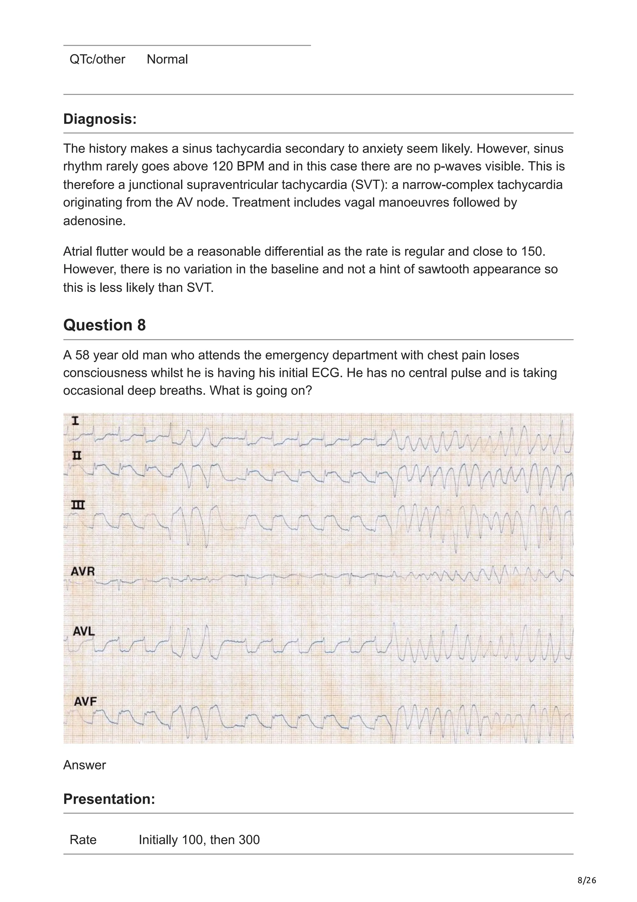 8/26
QTc/other Normal
Diagnosis:
The history makes a sinus tachycardia secondary to anxiety seem likely. However, sinus
rhythm rarely goes above 120 BPM and in this case there are no p-waves visible. This is
therefore a junctional supraventricular tachycardia (SVT): a narrow-complex tachycardia
originating from the AV node. Treatment includes vagal manoeuvres followed by
adenosine.
Atrial flutter would be a reasonable differential as the rate is regular and close to 150.
However, there is no variation in the baseline and not a hint of sawtooth appearance so
this is less likely than SVT.
Question 8
A 58 year old man who attends the emergency department with chest pain loses
consciousness whilst he is having his initial ECG. He has no central pulse and is taking
occasional deep breaths. What is going on?
Answer
Presentation:
Rate Initially 100, then 300
 
