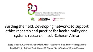 Sassy Molyneux, University of Oxford, KEMRI-Wellcome Trust Research Programme
Freddy Kitutu, Bridget Pratt, Hayley McGregor, Sarah Saali and Dorcas Kamuya
Building the field: Developing networks to support
ethics research and practice for health policy and
systems research in sub-Saharan Africa
 