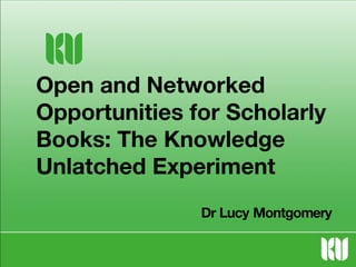 Open and Networked
Opportunities for Scholarly
Books: The Knowledge
Unlatched Experiment
Dr Lucy Montgomery

 