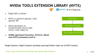 35
NVIDIA TOOLS EXTENSION LIBRARY (NVTX)
● Nsight 2021.2 release
● NVTX is a platform agnostic, tools
agnostic API
● Allows developers to
annotate(mark) source code,
events, code ranges etc
● NVIDIA optimized Tensorflow, PyTorch, MXnet
have NVTX annotations built in
Import Library
Insert Python Annotations
Use Any NVIDIA Profiling Tool
*Nsight Systems, Nsight Compute and Deep Learning Profiler make use of NVTX markers
https://docs.nvidia.com/cuda/profiler-users-guide/index.html#nvtx
 
