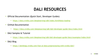 38
DALI RESOURCES
Official Documentation (Quick Start, Developer Guides)
https://docs.nvidia.com/deeplearning/sdk/index.html#data-loading
GitHub Documentation
https://docs.nvidia.com/deeplearning/sdk/dali-developer-guide/docs/index.html
DALI Samples & Tutorial
https://docs.nvidia.com/deeplearning/sdk/dali-developer-guide/docs/examples/index.html
DALI Blog
https://devblogs.nvidia.com/fast-ai-data-preprocessing-with-nvidia-dali/
 