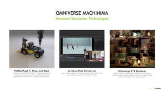 47
OMNIVERSE MACHINIMA
Advanced Simulation Technologies
wrnch AI Pose Estimation
Use a mobile camera to capture human body motions and
automatically apply to 3D character mesh.
Omniverse RTX Renderer
1440p @ 30 fps, NVIDIA MDL materials, fully dynamic
lighting. Easily toggle between interactive path tracing
mode and real time ray tracing mode.
NVIDIA PhysX 5, Flow, and Blast
Exclusive access to NVIDIA PhysX 5 advanced physics
simulation tool kit, plus Flow and Blast for easily
implemented realistic fire, smoke and explosions.
 