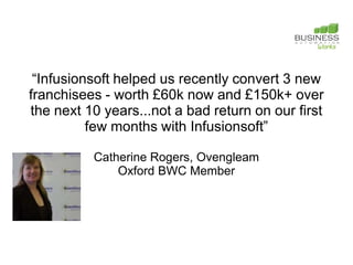 “Infusionsoft helped us recently convert 3 new
franchisees - worth £60k now and £150k+ over
the next 10 years...not a bad return on our first
          few months with Infusionsoft”

          Catherine Rogers, Ovengleam
              Oxford BWC Member
 