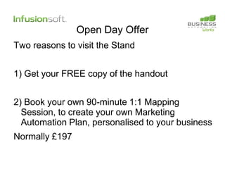 Open Day Offer
Two reasons to visit the Stand


1) Get your FREE copy of the handout


2) Book your own 90-minute 1:1 Mapping
  Session, to create your own Marketing
  Automation Plan, personalised to your business
Normally £197
 