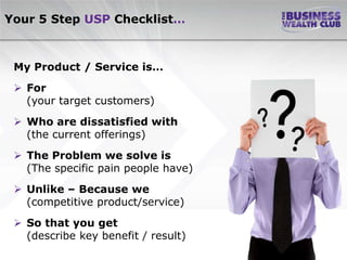 Your 5 Step USP Checklist…



 My Product / Service is…
  For
   (your target customers)
  Who are dissatisfied with
   (the current offerings)
  The Problem we solve is
   (The specific pain people have)
  Unlike – Because we
   (competitive product/service)
  So that you get
   (describe key benefit / result)
 