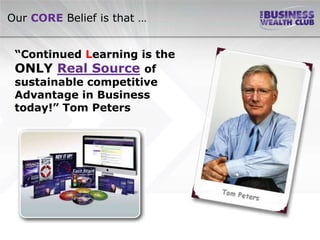Our CORE Belief is that …


 “Continued Learning is the
 ONLY Real Source of
 sustainable competitive
 Advantage in Business
 today!” Tom Peters
 