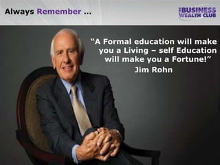Always Remember …



                “A Formal education will make
                  you a Living – self Education
                   will make you a Fortune!”
                           Jim Rohn
 