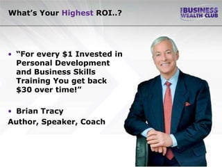 What’s Your Highest ROI..?




• “For every $1 Invested in
  Personal Development
  and Business Skills
  Training You get back
  $30 over time!”

• Brian Tracy
Author, Speaker, Coach
 