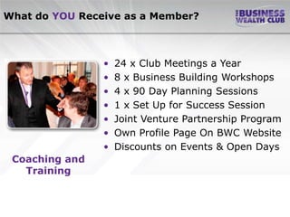 What do YOU Receive as a Member?



                •   24 x Club Meetings a Year
                •   8 x Business Building Workshops
                •   4 x 90 Day Planning Sessions
                •   1 x Set Up for Success Session
                •   Joint Venture Partnership Program
                •   Own Profile Page On BWC Website
                •   Discounts on Events & Open Days
 Coaching and
   Training
 