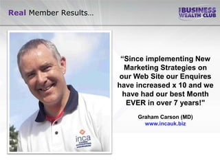 Real Member Results…




                        “Since implementing New
                         Marketing Strategies on
                       our Web Site our Enquires
                       have increased x 10 and we
                        have had our best Month
                         EVER in over 7 years!"
                            Graham Carson (MD)
                              www.incauk.biz
 