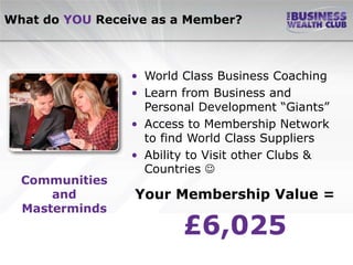 What do YOU Receive as a Member?



                 • World Class Business Coaching
                 • Learn from Business and
                   Personal Development “Giants”
                 • Access to Membership Network
                   to find World Class Suppliers
                 • Ability to Visit other Clubs &
                   Countries 
  Communities
      and        Your Membership Value =
  Masterminds
                         £6,025
 