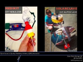 Kate Michi Ettinger, JD 
@OpenQRS 
build.openqrs.org 
Open Issues in Quality, Reliability & Safety (QRS) Assurance 
SOLARCLAVE 
DIY AUTOCLAVE 
MEDIKIT 
DIY NEBULIZER 
Photo: Little Devices Photo: Little Devices 
Need 
 