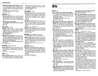 a s ' d a t e yourself wkh d s t h 0to
say that you agree with sb or with their ideas:
It uras unrwzsonable io expm ihe D e m ~ l v l s
lo
~ f n &
tkmseiw with spending curs and m
i
n
c
-
.
r a p P , d l ~ ~ U ~ 4 w d l
ev+pmn+vrep
attend/antend/
attend t
o sbmth (formal)to deal wlth w take
responwbilityfor 8th:to givepractical helpand
careto sb who needsi
tIhnw some urgentbusi-
ness t
oallend $ao (BrO Are you being attended
to?
bll~hOSs.
d ~ ,
curto-
ER)l o o k a f t n r s b l o o k ~ r ~ I h : ~ s s t m ~
( ~ f 0 ~ m a O
+v+prep
attribute/ambju*/
Ntrlbu!e sth to sb to consider, perhaw
wrongly, that 5th has been written, painted,
spoken or created by a particular person: This
painting iswualIyallributed t
oGoyn.
)SYH) a d b e sth bsb
Q u + nlpron+prep
at'tdbutssth to sblsthto considerthat 5th is
caused by a particular personor thing Hi3 ow-
cesscan be largely attributed tahard w
r
k
.Q She
s
a
d she u mnot going t
aattribute blameor a k
revengefor whol hadhap-
EBD ascrih 5thto sblsth:put *d m to ah
( ~ S S ~ O F ~
0
@ v+nlpron+prep
auction/ k u n ,BE 'oh-/
,auction sth 'OWto sell sth at an audon, espe-
cially sth that sb no longerneedsor wants:The
h
o
w and all ILP mnlmfs will be auctioned fl
n
m week.
@v+adv+n 4 r+nlpmn+adv
a'vall yoursmtf of hW m l )to make useof
8th. totakeadvantageof sth,usually toimprove
your situation: Guests are mmurqged to auail
b ~ I v e s
of allthehotet'ssemiw. oI'd like to
ouailmys?Vof thtsopporduni& tohankyouall.
EEif~lllWes,
opportunity
Q v + p m n + m
averager m l
,average'outtomult inafair orequalamount
over a perid of time or after m
a
lmsions:
Sometimes I do tfw d i n g and sometimes my
jlallotmate W .It averages out over a month (=
results in us each dobg the same amount of
cooking).
e v + a d v
,werage 8th 'out(al rth) tocalculatethe aver-
age of sth: yuu amage it our, there's am?mr
stolen euery .three minutes.o The taxoWhoritim
awmged out hisprofir at fl0mayear overfive
yean.
@v+adv+n + v+n/pron+adv
,average '
a
tal sth to have a particular
amountasthemrageoveraperiodof time: The
lime sheswmkpmctising thplnnoaueragesout
at about anhouraday
@v+adv+prep
m m k 9j e ~
(awoke /a'wwk:krnE
a'woukl,awoken/a'waokan;AmEa'wwkm/)
awake to d h V 0 r n I )to h e aware of sth
and itspssible results;torealheorunderstand
sth- Theyfinally aluoke t
a thefulI &ent of the
problem. o I suddenly a& lo thefaa that Ihad
t h m w infront of me,
*S W O ~ A W A K E N
TO STH. AWAREN 80 TO STH
ev+prep
awaken/aawe~kan/
a'wekent
om
,a'wakensb to 5the r n 0
to become aware of slh, or to make sb becorns
aware of sth, andits possible results:Peopleam
gmdunlly aluakeninglo their rights. o Thepub
lit has hawakened 60 thefull horror of the
situnlion.
+See U b AWAKE TO 8TH
&v+prep 4 v+nlpmn+prep
..................
....................................................................................... ......-.........................- .....................-..............
backM I DEB p u f t m t + p u l l w t d ~ , p u l l o u t . o t d ~
. .
,back a'way; ,back aWay from sblsth to
move backwards away h m sbtsth frightening
or unpleasant: He stepped forward and sha
h c k d a w jinalarm o T
h
echild bucked atwy
from thedog neruousljr
rotmat(fmm sW&) (momfOt+fd
+se@olsonncKa m 2
+v+adv + v+adv+pmp
,back a'way from sth; ,back a'way from
doing sth to avoid doing sth unpleasant or
dficult; to showthat you no longer supprtan
action or an idea: We will laot back oluay@~om
tough mwsm. o The unbn h
m hnskd uway
from mllingastrike.
+v*adv+p~ep
,back'down(o-m sth)totaltebackachimor
a demand that you have made, or sth that you
have said,usually becaw sb forces you to: Nei-
lher of them will h c k downon this issue. e His
critlm weref o r 4 60k k down.
EE9 cllrnbdown (ww 8th);glw In(to
3 s C ~ U ~ O B A C K
OFF (FROM STHIPROM DOING STH),
BACK OFF STH
Qv+adv
,back 'ott I(Informan to stop ~~or
annoying sb:Back off Md I
e
r me make my own
decisiom.o Thepmshawugmdfobackflalard
lenw the muple alone. 2 to move away h m
sWsth frightening or unpleasant: As t h hmd
teacherapprmchedthe children btPdrad ofl
retreat (fromswath) seealso BACK AWAY, BACK
AWAY FROM SBlSTH
g v + a d v
,back 'off(from sttdrom ddng h l ,,beck 'off
sth(especiallyAm9 to decidenot tocontinue to
do sthorsupport an idea,inorderloavoidadm-
cult or unpleasant situation: The government
b n c M ofT in theface of strong opposition.o He
refused to Lmk offrom his wrlrer sfniemmt.o
The &Is hwkd fltheir demandfor meeting
wrththePmidenl.
seealsoeAcK new ( O N ~ R O W
STH)
Qv+adv + v + p p
,back 'ontosth W
h
'
)
if a bulldingbacksonto
sth, It has 5th tehind It: The Rote1 backs ontothe
goIf mum.
6
'V + P ~ ~ P
,beck 'out;,back 'out of slh;,back 'outof
doing sthto decide n
o
t to do sththat you had
agreed orpmmisedtodo:E w W i n g ' s a r m W .
It's too [rife to buck out mu o There'sstill timeO
back out o
f selurye theh o w .
nth;wlthdraw (from sth)(nmomfimO
+v+adv v+adv+pmp
,back 'up;,back rblsth 'uptomovebackwards
a short distance,especially inavehicle;to make
sbhthmovebackwardsa shortdistance:Youmn
baek up another i w m
e
mor so.oJ&f backed
the van up and d m off qujdF1~
4m m t i v e )
Thew m nwasbacked upagainst the~ 0 1 1 .
)svrr) w,
mwme 5th(moreJormn
@ v +adv + v +nlpron+ adr v+ adv*n
,back 'up;,backsth 'upif ~ c b n c k e n p o r l s
hacked up,~tcannotmoveandformsalongline:
Two l a m were c M by the mW,musing
cars lo bacR upfor mtles o The Wjic ts bricked
up toihe m c lights.
W B a c k 6th up is nearly dways used in the
passive.
6vtadv + r+nlpmn+adv r v+adv+n
,back sbMh 'up1to say or show that what sb
says is true: I tell my plr& I rws withyou,
wilFyouBack mup? o Hisversionof eventsknot
bock& up by theavidmlce~
E
S
Jm m e n t , elalrn
2 to supportor helpsb/sth: Me2 mmplalnad that
her hushandnever backed her up In the control of
the chiidnn, oW i n g her up (= playing music
tosupport her)~ l s
the band 'Midnigh!Express'.
IEQ supportsWsth
+r+nlpron+adv v+ adv+n~~~~)
t 'backupn[C]fl](AmE,W ) ( - f i y &as
an &ectiue) music that supports the main
singer or player In popular music or jazz: a
backup 5ing.w for Steuia!Wondero She oncesag
bwkupfir Madonna.
+=U~UBACK-UP ~ ~ B A C K S T H
Ue
,back sth 'up 1 ( m m ~ ~ t I n g ) t o m a k e a w ~ o f a
file, a program, etc. that can be wed if the ori-
ginal one ISlost or damaged:W
e back up all the
fiIeseuerynight. fl1e2toaddsthextratosth,
especial& as a support: The lecturps will be
backed up by pmcttml work.o They backed up
their dmnaRdswith threats.
&v+nlpmn+adv + r+adv+n
w 'back-upn I[Ulsupportor helpthatyou can
URP in arderto do sth:milihrv back-YDo Th#
.......
haw nhuge-h&-up learn.2 [ciasecondpieceof
equipment. set of plank percan, stc. that can
replace anotherif necessary:He'sourk k - u pif
anotherplayer h ' t availubk.o thehk-up pian
9 [C](computing)a copy of a ffle, program,etc.
for use in case theorigtnal is lost or damaged:
Haw you kepi a hck-upof thisple?oa buck-up
disk
+s@e&
h
BACKUPB ~ B A C K
m T H UP
 