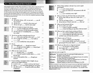 %me peopleare born to study, othersjust think ~ t k
a bore. Here'sa quizfor you to try
to flnd which categoryyou are in. First you'll need to completethe questions by
choosinga verb from the box on the left to makea phrasalverb (you may need to
changethe form of the verb). The first one has beendone for you. Then try the quiz,
For each qudion tick the Fetter that best appliesto you. The questions are written to
someonewho hasfinished school, so d you are still at school you wilt needto imagine
the questions are in the presenttense. You can checkthe completed questions on page
372 beforeyou start the quiz
,,, 1 At school
pick A did teachers always Xon you and you off
keep for no reason? -
tell B did kids who -
around in class annoy you? -
C did you wer get -
k c k for extra study? -
,,it 2 When you are given an essay to do, do you
get A -on with it straight away and finish if early? -
put B -off starting if until the last possible moment? -
C do some work on it immediately then i t aside
for a while? -
3 How do you go about writing the essay? 130you
jl A -
down some notes hen write ir and -
it in? -
L B do it in rough first, and then i t out neatly or
t' -
it up? -
write C -
it out corefully then w r i t and edit it? -
- .
beaver Do P u
gPt A work steadily and t h r o u g h your exams? -
5 B -
fhrwghyour w m s despite- all yeor? -
51 C justdoenough t o b y ? -
rattle 5 Wen you do an exam, do you
go A t h r o u g h it and -
it in wrly? -
check B o v e r each question curefully before-
on to
hand he next one? -
move C answer all the ques~ions
hen -through your
answers? -
.- '
6 If you're reading o newspaperarticle in English, do you
come reach kr your English dictionary
look A as soon as you -across a word you don" know? -
B only to -
up a wwd whose meaningyw can't guess? -
C only a h r you've -
through the orticlaonce w i h
o dictionary? -
@ OxfordUniversityPress
7 Which of these methods is the best if you want to spmk
good English?
A -
up for evening classes? -
B -
awoy your books and find someone to talk with
in English? -
C -
up on vocabulary every night? -
- 8 When you had to stay off school h e n you were younger,
A did you study while you were sick in order not to -
write behind? -
B were you just happy h have o u t of lessons? -
C did you b o w a friend's notes and -
them up? -
9 When you had homework did you
A do ir as well os you could? -
R -
it down as quickly as pssible? -
C -
a friend into letting you copy theirs st he last minuk? -
- 10 When you had a week of exams coming up did you
A o u t a revision timetable in plenty of time? -
work 8 -
up the subiect the night before each exam? -
C just take it wsy and hope easy questions -up? -
-- 11 I~there'saquizonlVdoyou
A -
wer t
o something more interesling? -
come B -
out an answer quickly, even if you're not sure? -
C get annoyed if the answer doesn't -to you quickly? ,
...-
ill
tch
w~'
12 What do you like to do on a long train iorrrney?
ch A -
out and gaze out of the window? -
ca B buya paper and -up on the news? -
C -
down with a good bmk? -
ROW
check your score on page372.
20-24 pints: You were b m to study. Y
w ore the 3.pe of sludent leachen love.
Remember t
orelax sometimes!
14-19 pim Ycu don't m i d studying ond ywaren't f
r
i
g
h
m
e
n
d
of exams, bvt sometimer
you need u little push in the. right direction.
+I3 poinh: You con fore yourself to study if you absolule17 hwe b, but thwe ore
other things hot you'd much ruther be doing.
0-8 pinh: w!
&dying is as ndumt byouas breuthingair is ka fish!
If you are working in class, dixussyour answersto the quizwith other studentsand
give each other adviceabout how to improveyour study methods. For example:
'You shouldlookup words you don't know in the dictionwry.''Youshouldn't have
messed around in class'.
QOxford UniversityPress
 
