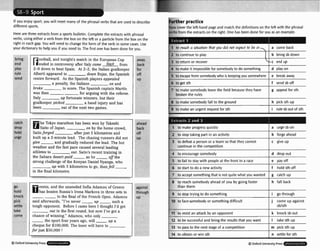 m - -
D
Ifyou enjoy sport, you will meet many of the phrasal verbs that are used ta describe
different sports. Now coverthe left-hand page and match the definitions on the left with the phrasal
Prb. from the mracts on the right.One has been done for you as an example.
Here are three extractsfrom a sports bulletin. Complete the extram with phrasal
verbs, using either a verb from the box on the left or a particlefrom the box on the
right in each gap. You will need to change the form of the verb in some cases. Use
your dictionary to helpyou if you need Po. The first one has been done for you.
bring
end
play
rule
send
catch
drop
hold
urge
..
go
hold
kr
pi
se
tanr
come
centre forward. As the Spanish players appealed
a penalty, the Italians
to score. The Spanish captain Martin
was then -
for arguing with the referee.
up fortunate winners, but their
goalkeeper picked a hand injury and has
he Tokyo marathon bas been won by Takeshi
Saito of Japan. on by the home crowd,
Saltoforged after just 5 kilometres and
built up a 2-minute lead. The chasing runners did not
g i v e , and gradually reduced the lead. The hot
weather and the fast pace caused several leading
athletes to out. Saito'srecent training in
the Sahara desert paid -as he aflthe
strong challenge of the Kenyan Daniel Nyanga, who
up with 5 kilometres to go, thenfen
in the final kilometre.
-, -
has beaten Russia" Irena Markova in three sets to
--to the final of the French Open. Adamou
aid afterwards, "I've never up such a
)ugh opponent. Before I came here I thought I'd get
-
out in the first round, but new I've got a
chance of winning." Adamou, who only
-the sport four years ago, will up a
cheque for $100,000. The loser will have to
far just $50,000 !
away
back
for
off
UP
- --
ahead
back
off
UP
"-
against
through
UP
6
3Word UniversityPress , . . Q 0lrlord universitypress ...
 