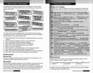 Some p h r a ~ l
verbs are used morecommonly in newspapers,etc. than in other
kindsof wntlng. Look at these headlines and make sure that you understand the
whrasal verbs ln them. - -
The story of a company
llrre is the outl~neh~story
of Hall Motors. Fill inthe missingparliclesand follow the
rrw and fall of this (flctional))company. Use the phrasalverbs dictionaryto helpyou.
1
k Hall desig~ ; the 'Hall so
y mkhes - loll soon has
1
pruuuce biwtles.
: 1902 Holl,
mec
I l
u UNIONS TAKEQN
~iden't
,
i
,
6
Manager s
h
p
sdow 2 buck voters
after cup disaster - -
MAGEME
NEW Sk
!NTOVER
HFTS
fety cycle' t
to hke-
an
3 him
1888 Fran
tea11
-.-A
7s and build!
-nnd f
t his bock yo
-five wc
sd. Tha desi!
lrkers to hell
.-
~D,M,C,*TS ,A,,
FOR TOUGHfR
SENTEH(IHG
- .-+-. .-
,who now h
hanic, and t!
the hicr
.ce of 50, te
m
i
r first cor. T
L. L..-l - - A -
motor
I//
PRESIDE
INFOEi
- -
as o Hrorktol
ley buildthe
tcle side of t ~ ~ e
uusrrlms.
oms wlm nls c
o
hey set 'Hull Mc
- -
- GOVERNMEW
ROBBMS B O W S ' O ~ DOWN OVER N
AFrER TO YEARS
-
,isrnhisked awuy
El to honeymoon
hideaway___,
--
- - - - ,
! 1906 Hall Motorsis th
20 tors a week.
. . . . .
e country's !
;econd bigge
rCLIMBS
EW ROAD
st cor rnand'octurer, !urn
rnpany.
: 1945 Fronk Hall dies GIIU 111, N
I
IL
3 1954 The for a llgnr 4-wneer orlve -
- ssful Trail Ranger'.
3 1963 Hall ,rlvlwl, lt-vvlullvlllLr;~ T I I ~ desi~n
of the small cur w,,,p ,,,, ,,wnie'. Soles toke
: 1
5
: 1974 Wo'orn.l> UI ltlc ~ c = u >
IIUUIIU r
lill tokes-
e , . , . .
t h e COI
, rn 1 .
company sel
-the e
a
.-..
n
es a morket
remely succe
I..6nn:+nr#
I
.
vehicle, and
,
.
,
a
L +ha =Tn
tomes -
. .
d Romp Ah
+-.
-
)69 The
1
9 -1
its moin rival
ecord profi~s
Is, Walloce C
Z
n nmtl.r+ n
Try to guess what the stories might be about. If you are working in class. discuss
your ideas with a partner. Then answer the questions belowto matchthe headlines
with the subject of the articlethat they go with.
'onand Rydr
. .
.r l , v , G , , dt the latest pay otter, sparking
-
#87 The
and
-several years of ma lion unrest.
nagementur
1 Which headline goes with an articleabout somebody travellingto an important
meeting?
2 Which reports that somebody was taken to a secret destination?
3 Which two headlinestalk about somebody resigning?
4 Which headline refeato repomabout the start of fighting?
5 Which article is about somebody trying to win an election?
6 Which is a report on risingprices?
7 Which comes from a sports reportabout a team winning a game easily?
8 Which headline is about peoplewanting new punishments?
9 Which article reportsthat somebody haschanged their mind about something?
70 Which report is about eventsthat are happeningin a tense situation?
rr ovoid bein
.sfor the firs
b v
ny years. Th
American M
ing seem to
cornpony ju!
announces t
g swu//owed
t time in ma
,otors,
hove
turn
)92 Hull
imp1
---"
Motors' mol
3m.With s
o
-- --.
.- --
'~er
snare nr ually worn by cheaper foreign
les faIIing _.
,~icklya
s deb% m o u n t , the cornpony
'-.~t
is boiled -by a lost-minuteaovernment loon.
)rs hkes - tuncing
le11~.
After i nodels,
~pe
morors 15 .-_, _.. value of the uourlu JJIUUI cousins
on is token 1
15been gmd
ffs rll
.
:to decline,
I break even
; rounht
oles continu1
its oim is to
m. . .
-
EuropeMotc
within two
ffs the
-the c
o
nvesting heo
A .La-
mpony, onnt
~vily
in new I
k
#99 Ass
that
Furr: ,- -
-Holl Mo
Hotl Motors
3
m to plung
10workers u
-.
e. The decisi
re loid -
b wind-
st remaining
tors.
plant closes
Further practice
On your own
When you see English newspapers, look for phra-F verbs in the headlines. In your
vocabulary notebook, keepa record of any you find.
Further practice
1 Sort the phrasal verbs above into three groupsaccordingto whether you feel
their meaningis positive, negativeor neutral.
Class activity
Look through some English newspapersand find headlines containingphraul wrk.
Cut out the headlineswith the art~cles.
In groups, cut the headlinesfrom your
articlesand mix them all up. Put the headlinesand the articles in an envelope. Pass
your envelopeto another group. Their task is to try to match the headfineswith the
articles. Do the same for the headlinesand articles in the envelopeyou receive.
QOxford UniversityPress &w - .+--~m
4-
mtch on
2 Researchand write 10 important dates in the history of a famous real company,
usingthese and/or other phrasal verbs.
Q01lbrd
Univcaity Press
-
close down
+I -
team up
 