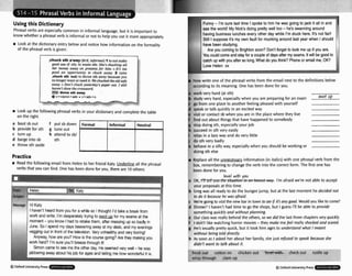Usingthis Dictionary
Phrasalverbs are especiallycommon in informal language, but it is important to
know whether a phrasalverb is informal or not to helpyou use it moreappropriately.
Look at the dictionary entry below and noticehow information on the formality
of the phrasal verb is given:
away because you
hucked theoIds4fa
's puper out. I still
w Look up the following phrasal verbs in your dictionaryand complete the table
on the right.
a bootsb out f put sbdown
Ib providefor 5th g tune out
E turn up h attendto sbl
d barge into sb 5th
e throw sth aside
Practice
w Read the following email from Helento her friend Katy. underline all the phrasal
verbs that you can find. One has been done for you, there are 10 others:
't heard fromyou fora while so 1 thought I'd take a break from
orh and write. I'm desperatelytrying to swot up for my exams at the
oment -you know I had to retake them, after messing up so badly in
une. So Ispend my days beaveringaway at my desk, and my evenings
egging out in front of the television.Very unhealthy and v
w bonng!
Anyway, how are you? How is the course golng? Are they makingyou
rk hard? I'm sure you'll b m through it!
@Oxford UnIwrsiQ Press
Funny - I'm sure last tlme I spoke to him he was going to jack it all tn and
see the world! My Nick's doing pretty wel[ too - he's swanningaround
havingbusrnesslunches wery other day while I'm stuck here. It's not fair!
Sthl I suppose 11'smy own fault for muckingaround last year when I should
have been studying.
Are you wming to Brightonm n ? Don't forget to look me up if you are.
You m l dcomeandstay for aw p l e of days after myexam.R will be good to
upwith you afterso long.What do youthink? Phoneor email me, OK?
Helen xx
1. Now wr~te
one of the phrasal verbs from the ernail next to the definitions below
/ accordingto its meaning. One has been done for you.
la work very hard (atsth)
b study very hard, especiallywhen you are preparingfor an exam
E go from one placeto another feeling pleasedwith yourself
d speak or talk quickly in an excited way
e visit or contact sb when you are in the placewhere they live
f f~nd
out about thingsthat have happeened to somebody
g stop doingsth, especiallyyour job
hi succeed in sth very easily
i relax in a lazy way and do very little
j do sthvery badly
k behave in a silly way, especially when you should be working or
doing 5th else
Replaceall the information (in italics) with one phrasal verb from the
box, rememberingto change the verb into the correct form. The first one has
been done for you.
level with you
a O K , ~
I'm afraid we're not able to accept
your proposalsat this time.
b Gregwas all ready to do the bungeejump, but at the last moment he decidednot
to do it bemuse he wasofraid.
c We're goingto visitthe new bar intown toHif it'sanygod Would you like to come?
d Dinner?I haven't had time to go the shops, but I guess I'll be able to provide
somethingquicklyand without planning.
e Our classwas really behindthe others, sowe did the last three ~ h a p t e ~
wty quickly.
f I don't likewatching horror movies-they mokemefwlreally shockedand scared.
g He's usually prettyquick, but it took him ages to understandwhat Imeant
without being told directly.
h As soon as I asked her about her family, she just refused tospmk becauseshe
didn't want lo talk about it.
lout -lw check out
. -.- ^ - _ I . . - * r - l l * " - , . - . " - .a- * +
.
freak out cotton on rustle up
wh~p
through clam
0Oxford University Press . ,
 