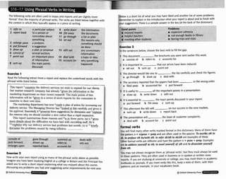 refer to
report bat
consist bj
point out
rd asu
- 1 .
ething
ablem
ggestion
. . . --
The following verbs are often used in essays and reports and are slightly more
'formal' than the majority of phrasal verbs. The verbs are listed belowtogether with
the context in which they typically appear in a piece of writing.
1 ~rticular
sul 1
2 person or
~rnittee
abc-. .. go throy,. ,,,,,
12 the r 7
3 enforge ul Somr ild
4 putforwa be dl
5 draw UD pwn or propc erl~t
out any unnecessary
6 several section! information
7 an important p a topic or idea
of information occountfor why sorneth~na
8 ~urrr
up the I
hap^
disc1
nain point
~ssed
>
iece 14
15
write dov
t fire away
set out
...
v
n the i
the r
rh 3 lie+
, "1 pro,,
,easons whl
:thing shoi
one
Read the following extract from a reportand replacethe underlinedwords with the
phrasal verbs listed below.
inflation. ........... ..........
arges upon
gon
dmr
rep(
e through
wn up
wed back
con deals
Put sets 0
1
enf,
sun
refe
accc
lmed up
rs to
lunts for
with
ut
Now write your own report usingas many of the phrasal verbs above as possible.
Imagineyou have beenstudying Englishat a college in Britain and the Principal has
asked you to write a short report explainingwhat you enjoyed about the course,
discussingany problemsyou had and suggestingsome improvementsfor next year.
@ Oxlord UniversityPress
below is a short list of what you may have liked and another list of some problems.
Rememberto explain inthe introductionwhat your report isabout and to finishwith
your suggestions.There isa sample answer inthe key (at the back of the dictionary).
-- > - - 7
- .
G W ~
points ~roblems
w enjoyed le m expenrive ca
a helpful tei m not enough boo~s
In llarary
w meetingother students m boringtrips and visits
Exercise3
S
n the sentences below,choosethe best verb to fill the gap.
1 This document the brochuresyou were sent eadier this week.
a consists of b refersto c accountsfor
Z It is important to that our prices have been reduced.
a set out b sum up c point out
3 The director would like you to the list carefully and check the figures.
a go through b draw up c deal with
4 The secretary reported that the papers had been in the wrong order.
a filed away b accounted for c put forward
5 It is useful to all the important pointsin a presentation.
a draw up b write down c edit out
6 It is essentialto the main poinb discussed in your report.
a put forward b file away c sum up
7 This afternoonthe MD will on our success in the new markets.
a sum up b write down c report back
8 The presentationwill the issue of customer complaints.
a deal with b account for c point out
Formalverbs
You will find many otherverbs markedformal in this dictionary. Many of them have
the patternv +n/pron-F prep and are often used in the paaive. To a h b e sth to
sb, to preface sth by/with sth, to refersb/sth to sb/sth are examples of these.
Other formal verbs are reflexive and havethe patternv + pron + prep. Examples
are to addressyoum/f to sth, to availyoum,f of sth and to dissociateyourself
from 5th.
You may not always recognizethem as 'phrasal verbs', but they murt always be used
in these patterns. They are often used in businessor in spoken or written news
reports. If you are studying at urtiversiwor college,you may meet them in academic
textbook or journals. Ifyou meelverbs likethis, keep a noteof them, with their
patterns and an example, in your vocabulary book.
Oxfwd UniversityPress
 