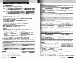 Formingthe passive
Notice the word order of the lpassive phrasal verbs:
Active You'll need to write down the dei Verb + parficlc + 0bj&
or Did you write the detailsdown? title
: Verb+ Ot
ry verb 'to
. - .. .
I down.
- A _ _ _ -I
Passiw The detailswill need to be writter k'+
The detailsweren't written down rurrccov. = Vera p s r ronrctpIe]+
Havethey been written down? Particlt
Transitive and intransitive verbs
Verbs can be used either without an object, (intransitive),for examplesleep:
I
slept &#@$. I sleptfor 8 hours.
or with an object, (transitive),for example m d in the sentence:
She'sreading the newspaper.
Combinationsof verbs and particlescan be used in the same way:
sit down (intransitive): I
satdown.
putsth on (transitive):Iput on my coat I put my a t on.
rely on sb/sth (transitive):You con refyon me.
Exercise 1
Which of the following verbs + particleshaw an object and which do not?
1 He likesto stand out in the crowd. last minute.
2 I'm rookingfor a newjob. 5 1 didn't get the job -they turned
3 Turn off the TV if you don't want to down myapplication.
watch it. 6 Do you think the sun will come out
4 Our holiday plansfell through at the this afternoon?
We can dividethe transitiveverbs + particlesinto two further groups:
those where the verb can be separatedfrom its particle (separable)
rn those where the verb and particle must occur next to each other (inseparable)
Inthisdictionaw, this informationisshown in thegrammar patternsfollowingtheverbs.
Self sth out is separable:
.p - - T - - - -.r- . . --, -
J i'~
&rt outihe accommodation. J 1.i sort thh accommodationout:
v+adv+n v+n/pron+adv
Butjump at str able:
to stud; ai:
. _.
__".
-.,
*. ?-.
-, . - 7 - .
broad. Ir I'd jump the chanceat to study
abroad.
Now divldethe verbs that haveobj- in
the sentencesabwe accordingto their grammar.
Referto the dictionaryentries if you need help
8Oxford UnivemivPress
E ~ m r r - *
The following sentences containthe same verbs, this time in the passive. Look at the
table and then answer the question below.
Which type of verbs can generalry be used in the passive?
Completethis general 'rule' usingthe words 'scperoble'or 'in~parabK:
J Passive possible
L
The television must be turned off
after use.
My application'sbeen turned down.
phrasal vel
rbscannot.
f Fassiw not possible
Jobshaveto be looked for very carefully.
+bscan gen sed in the I
phrasal ve
. .. .I. .
However, rncreare many exceptions!
The verbs in the following sentences are all separable.
J Passive possible I I( Passive not possible 1
Notesin the dictionatytell you when you cannot usethe passivewith thistype of verb.
The following sentenm all contain inseparableverbs.
'
~
Notes in the dictionary tell you when you can use a passivewith verbs of this type,
Can the whole chapter be lefl out?
The top floor is beingmadeinto a
I separateflat.
J Passive possible
That remark wasn't called for!
H
e hates beingfussed owr.
Can this section be improved on?
Lxelicse 4
Some phrasalverbs are often u d inthe passive. ;kargeib (ear of sd
(Agaln, notes in the didonary giveyou this ripsboff mixsbup
information.)Choose oneverb fmm the box and put kicksbout burnsth down
it Intothe correctform to completeeach sentence:
1 She's been shoplifting.
2 If you carry on likethis you'll be of college.
3 The buildingwas in the riuts.
4 No one knows where Jerry is. He hasn't been sincethe summer.
5 The twins look so alikethat they are often .
I
6 510 for this?You've been .
My meaningjust can't be got across no
matter how Itry.
W
e were sat down bythe manager
in his office.
C Passiw not possible
The noiw will just have to be put up
with, I'm afraid.
When you Imk up averb inthe dictionaty, lookto see if there isa noteabout the passive.
Q Odord UnlwslQ Press
 