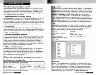 Where do new phrasal verbs come from?
New phrasal verbs turn up In the languageall the time, but where do they come
from?One answer is of coursethat new inventionsand activities appear and new
names and verbs are inventedto describethem. But in fad, they are not usually
completely new verbs, but either new combinationsof existingverbs and particles,
or old phraseswhich havefound new uses.
T From literalmeclning t
o figurative meaning.
Plough back originally meant to return a crop that you havegrown to the soil. This
was done to producemore. It is easyto see how this can change to beingused
about reinvestingprofits in a business. Sometimesthe connection is lessobvious. An
American student may brow o
f
f his or her classes (that is, not go to them) - perhaps
because they seem as unimportant as a fty that you would blow off your face.
2 New opposites.
In the past we tended to dress up morefor formal occarions, puttingon special
clothes and perhapsjewellery. Today, modern companies often try to foster a more
creativeand relaxedatmosphere by allowing staff to dress down once a week, that
is, to wear morecasual clothes.
3 Msw verbs frwn nouns or d
m
.
There are enormous possibilitiesfor creatingphrasal verbs becausethey don't have
to be made from existingverbs. Nouns,too, can turn into verbs and be used with
particlesto make new phrasal verbs. These often come into the languagefirst
through American Englishwhere there seems to be more freedom for wods to
change grammaticalclass, or through informal spoken language. 50 from the noun
luck, instead of 'getting lucky', we can luck out and cowards ('wimps', peoplewho
have no courage or 'bottle') might wimp out or bttFe out.
4 Adding perticlw fw emphasis.
Somet~mes
a simple verb can turn into a phraat verb without any real changeof
meaning. We now often hear somethinglike 'ProfmarJones will head up an
internat/onalteam.'where beforewe would have said that he will head the team,
and it is dlfflcult to see any reason for this change, except that the paflicle 'up'
seems to strengthen the meaningof the verb.
Task A
Find phrasal verbs with free, hype, tense, tmt and drown that are similar to this.
In addition to forming new verbs in the ways we have looked at, it is also possibleto
lorm many other combinations of verbs and particles. Think, for example,of all the
ways that movement can be described. Almost any verb of motion can team up with
almost any particle. Becausewe can go back or come back, we can abo hurry back,
amble back or tear back.We can say 'Iwalked around the town', so it's alw
possibleto 'I sauntered around",or wandered around, or strolled around. If
you are havinga lazy day, perhapsyou sit around at home. You might also lie
around or loungearound. If we want to describehow somebody came in, dtd they
sneak in, burst in, creep in or storm in?You can see how usingcornbinationsof
verbs and particlesin this way can makeyour speech and writing more interesting.
ask B
combine a verb from the box on the left with a particlefrom a box on the right and
make a verb that might describeone of these things that you might see when you
are out. If you are working in class, see if your partner can guess which personor
thingyour verb is describing. Then write a sentencefor each one.
a sports car o butterfly
a boy with his leg in plaster o bee
o train tourists visiting a palace
a smalf child in o park a group of boys going to ~ h o o l
a teachergoing home ot the end
of a Iong day
flutter
steam
hobble
flash
hurry
wander
around
r
i
0%
New phrasalverbs in modern life.
You will find other new verbs on other study pages.
QOxfordUniwrsityPress
Businessand communication
fax out a document
fire off an email
bump sb of! the Internet
Conclusion
W
e live in a fast-changingworld and new expressionsto describe it can be coined
faster even than dictionaries can recordthem! However, we don't need to freak out
when we meet a new phrasalverb, becausewe are usuallyalready familiar with one
or both of the partswhen we hear a new add~tion
to English. (TheGuide to the
Partidesat the back of the dictionarywill give you more information on the way
particlesare used.) No need, then, to panic-just lighten up and chill out!
Personal life
work out in the gym veg out with a pizza
chill out and watch TV and a video
lighten up pigout on junk fad
-
B Oxford University Press
 